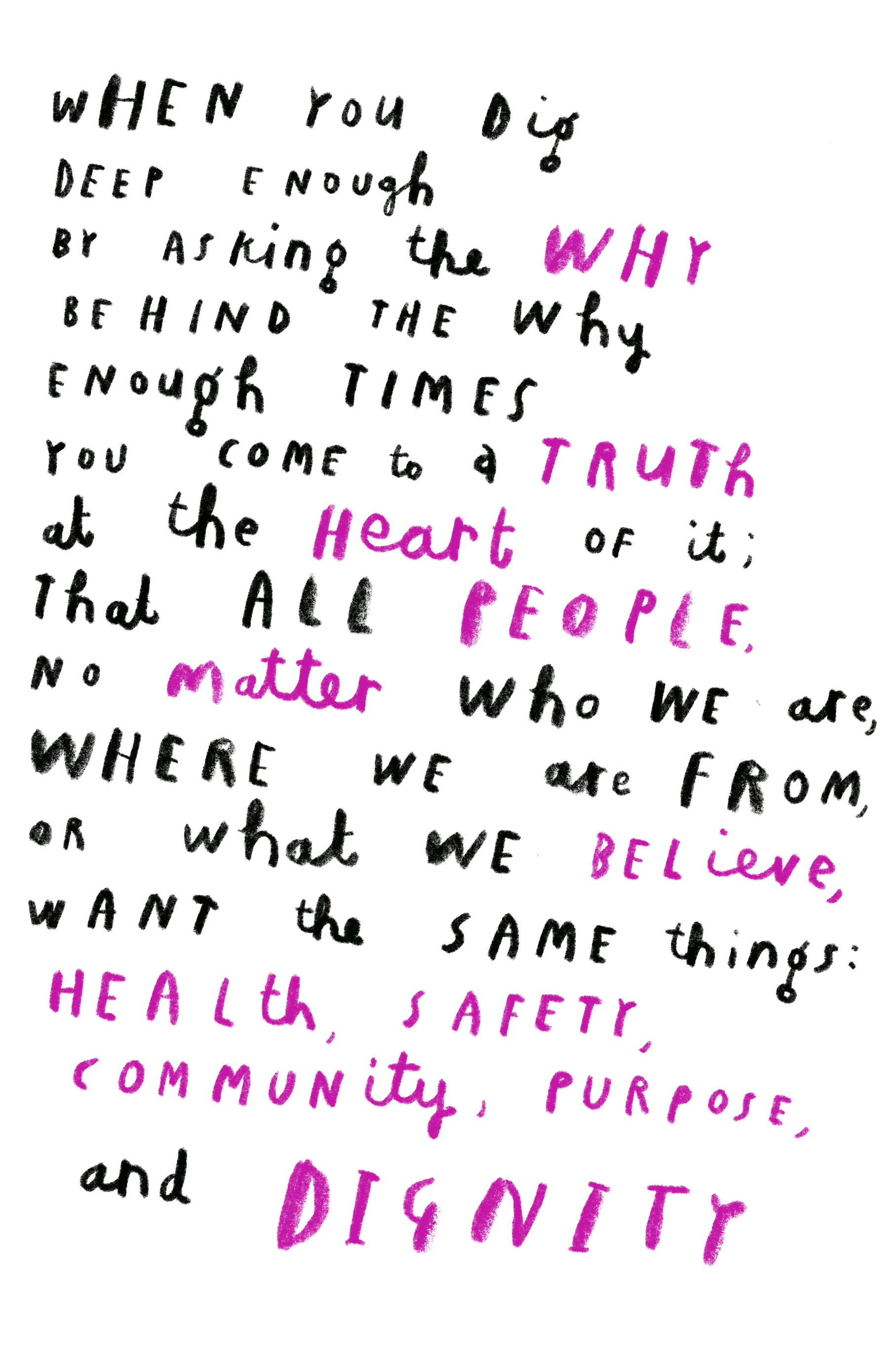 when you dig deep enough by asking the why behind the why enough times you come to a truth at the heart of it; that all people, no matter who we are, where we are from, or what we believe, want the same things: health, safety, community, purpose, and dignity