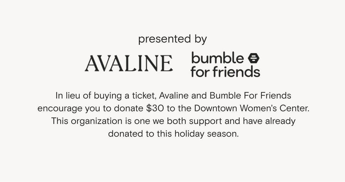 In lieu of buying s ticket, Avaline and Bumble For Friends encourage you to donate $30 to The Downtown Women's Center. This organization is one we both support and have already donated to this holiday season.
