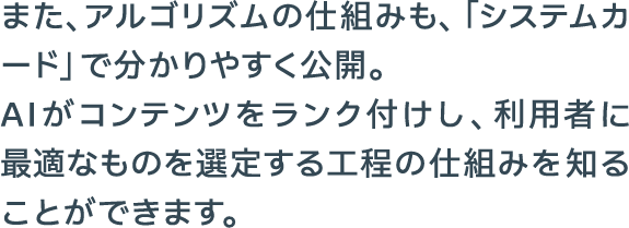 また、アルゴリズムの仕組みも、「システムカード」で分かりやすく公開。AIがコンテンツをランク付けし、利用者に最適なものを選定する工程の仕組みを知ることができます。