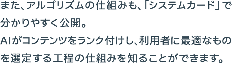 また、アルゴリズムの仕組みも、「システムカード」で分かりやすく公開。AIがコンテンツをランク付けし、利用者に最適なものを選定する工程の仕組みを知ることができます。