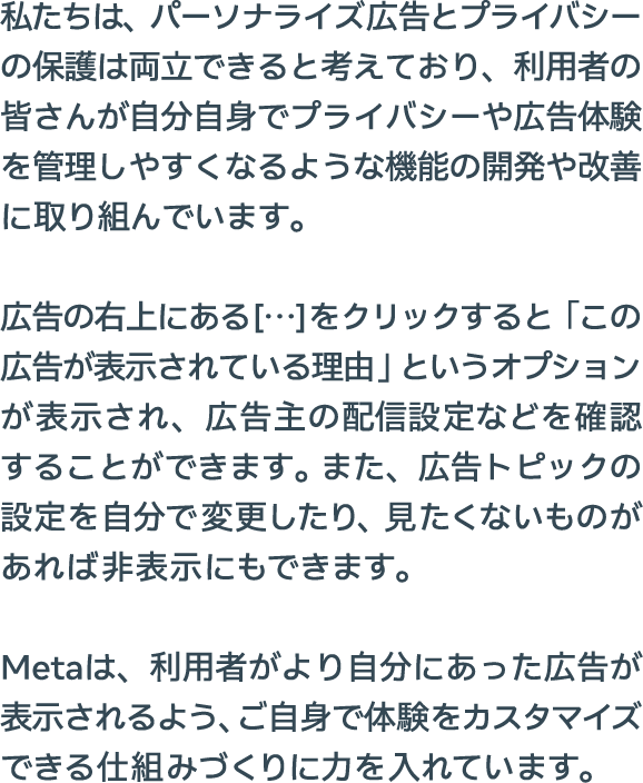 私たちは、パーソナライズ広告とプライバシーの保護は両立できると考えており、利用者の皆さんが自分自身でプライバシーや広告体験を管理しやすくなるような機能の開発や改善に取り組んでいます。広告の右上にある[…]をクリックすると「この広告が表示されている理由」というオプションが表示され、広告主の配信設定などを確認することができます。また、広告トピックの設定を自分で変更したり、見たくないものがあれば非表示にもできます。Metaは、利用者がより自分にあった広告が表示されるよう、ご自身で体験をカスタマイズできる仕組みづくりに力を入れています