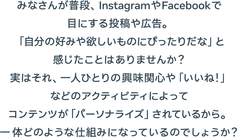 みなさんが普段、InstagramやFacebookで目にする投稿や広告。「自分の好みや欲しいものにぴったりだな」と感じたことはありませんか？実はそれ、一人ひとりの興味関心や「いいね！」などのアクティビティによってコンテンツが「パーソナライズ」されているから。一体どのような仕組みになっているのでしょうか？