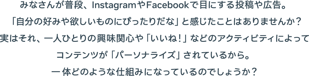 みなさんが普段、InstagramやFacebookで目にする投稿や広告。「自分の好みや欲しいものにぴったりだな」と感じたことはありませんか？実はそれ、一人ひとりの興味関心や「いいね！」などのアクティビティによってコンテンツが「パーソナライズ」されているから。一体どのような仕組みになっているのでしょうか？