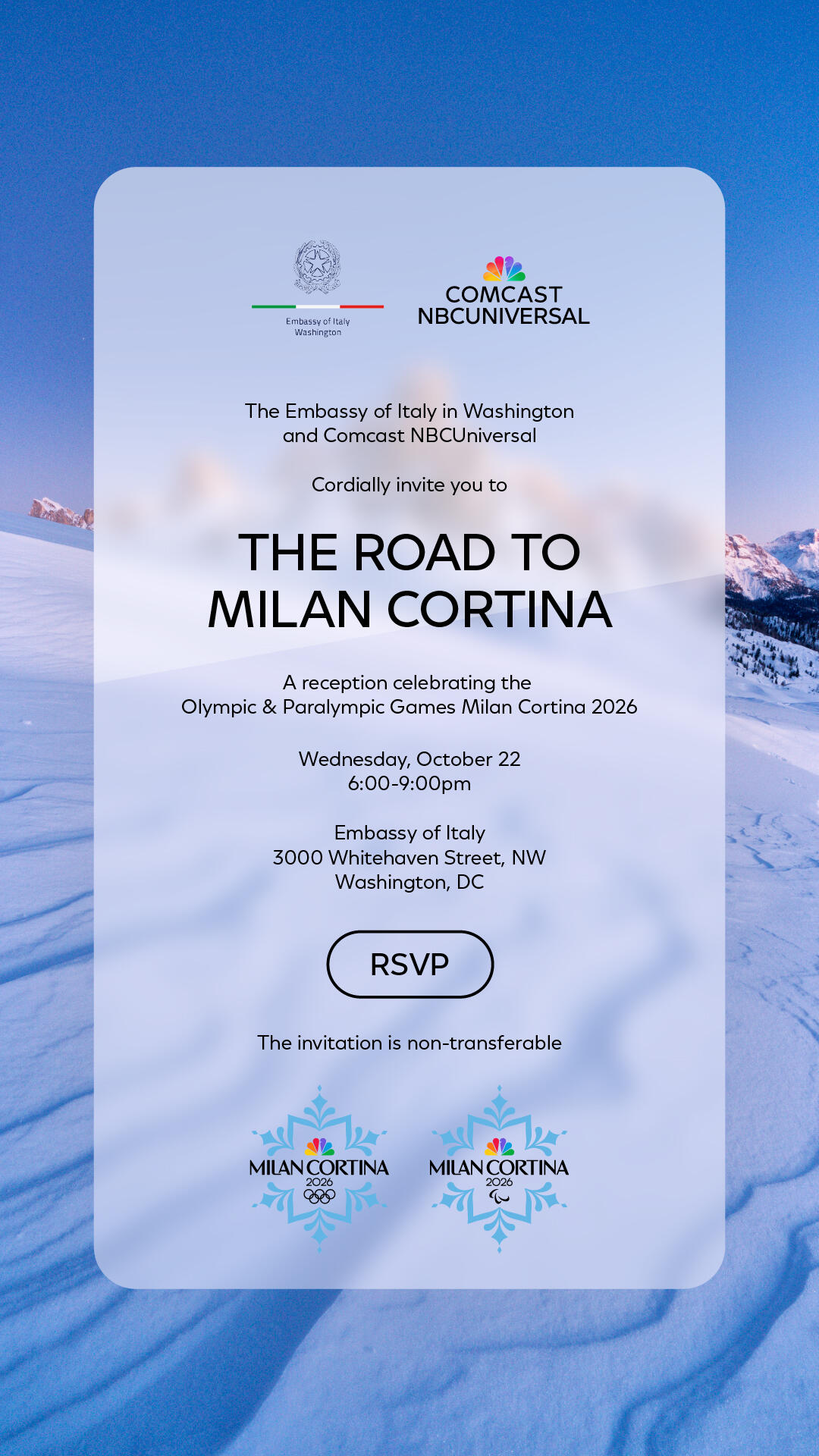 The Embassy of Italy in Washington and Comcast NBCUniversal cordially invite you to The Road to Milan Cortina, A reception celebrating the Olympic & Paralympic Games Milan Cortina 2026. Wednesday, October 22, 6-9pm, Embassy of Italy, 3000 Whitehaven Street NW, Washington, DC. RSVP button. The invitation is non-transferable.